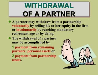 WITHDRAWAL
OF A PARTNER
 A partner may withdraw from a partnership
voluntarily by selling his or her equity in the firm
or involuntarily by reaching mandatory
retirement age or by dying.
 The withdrawal of a partner
may be accomplished by
1 payment from remaining
partners’ personal assets or
2 payment from partnership
assets.
 