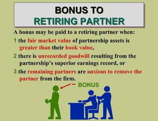 BONUS TO
RETIRING PARTNER
A bonus may be paid to a retiring partner when:
1 the fair market value of partnership assets is
greater than their book value,
2 there is unrecorded goodwill resulting from the
partnership’s superior earnings record, or
3 the remaining partners are anxious to remove the
partner from the firm.
BONUS
 