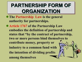 PARTNERSHIP FORM OF
ORGANIZATION
The Partnership Law is the general
authority for partnerships.
Article 1767 of the Partnership Law
embodies the definition of partnership and
states that “by the contract of partnership,
two or more persons bind themselves to
contribute money, property or
industry to a common fund with
the intention of dividing profits
among themselves
 