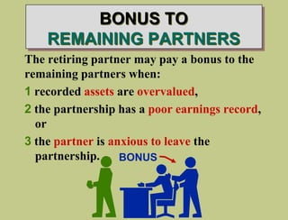 BONUS TO
REMAINING PARTNERS
The retiring partner may pay a bonus to the
remaining partners when:
1 recorded assets are overvalued,
2 the partnership has a poor earnings record,
or
3 the partner is anxious to leave the
partnership. BONUS
 