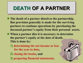DEATH OF A PARTNER
 The death of a partner dissolves the partnership.
But provision generally is made for the surviving
partners to continue operations by purchasing the
deceased partner’s equity from their personal assets.
 When a partner dies it is necessary to determine
the partner’s equity at the date of death.
This is done by:
1) determining the net income or loss
for the year to date,
2) closing the books, and
3) preparing financial statements.
 