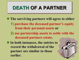 DEATH OF A PARTNER
 The surviving partners will agree to either
1) purchase the deceased partner’s equity
from their personal assets or
2) use partnership assets to settle with the
deceased partners estate.
 In both instances, the entries to
record the withdrawal of the
partner are similar to those
earlier.
 