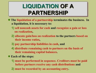 LIQUIDATION OF A
PARTNERSHIP
 The liquidation of a partnership terminates the business. In
a liquidation, it is necessary to:
1) sell noncash assets for cash and recognize a gain or loss
on realization,
2) allocate gain/loss on realization to the partners based on
their income ratios,
3) pay partnership liabilities in cash, and
4) distribute remaining cash to partners on the basis of
their remaining capital balances.
 Each of the steps:
1) must be performed in sequence. Creditors must be paid
before partners receive any cash distributions and
2) must be recorded by an accounting entry.
 