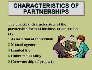 CHARACTERISTICS OF
PARTNERSHIPS
The principal characteristics of the
partnership form of business organization
are:
1 Association of individuals
2 Mutual agency
3 Limited life
4 Unlimited liability
5 Co-ownership of property
 