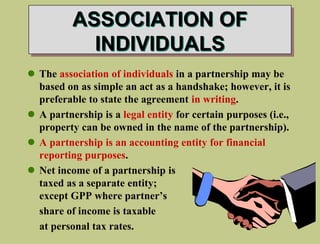 ASSOCIATION OF
INDIVIDUALS
 The association of individuals in a partnership may be
based on as simple an act as a handshake; however, it is
preferable to state the agreement in writing.
 A partnership is a legal entity for certain purposes (i.e.,
property can be owned in the name of the partnership).
 A partnership is an accounting entity for financial
reporting purposes.
 Net income of a partnership is
taxed as a separate entity; each
except GPP where partner’s
share of income is taxable
at personal tax rates.
 