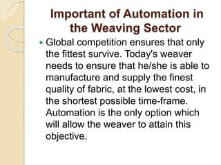 Important of Automation in
the Weaving Sector
 Global competition ensures that only
the fittest survive. Today's weaver
needs to ensure that he/she is able to
manufacture and supply the finest
quality of fabric, at the lowest cost, in
the shortest possible time-frame.
Automation is the only option which
will allow the weaver to attain this
objective.
 