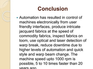 Conclusion
 Automation has resulted in control of
machines electronically from user
friendly interfaces, produce intricate
jacquard fabrics at the speed of
commodity fabrics, inspect fabrics on
loom, use optical and laser detection of
warp break, reduce downtime due to
higher levels of automation and quick
style and warp beam change. The
machine speed upto 1000 rpm is
possible, 5 to 10 times faster than 20
 