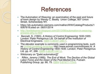 References
 The Automation of Weaving: an examination of the past and future
of loom design by Wendy C. Beatty Union College, 807 Union
Street, Schenectady NY,
 https://eb.automation.siemens.com/mall/en/WW/Catalog/Products/1
0087619;sited on :08/01/2014
 http://textilelearner.blogspot.com/2013/08/automation-in-weaving-
process-why-is.html
 Bennett, S. (1993). A History of Control Engineering 1930-1955.
London: Peter Peregrinus Ltd. On behalf of the Institution of
Electrical Engineers. ISBN 0-86341-280-7.
 The elevator example is commonly used in programming texts, such
as Unified modeling language http://www.exman.com/mshoass.ht. A
History of Control Engineering 1800-1930. London: Peter Peregrinus
Ltd. pp. 47, 266. ISBN 0-86341-047-2.
 Wiktionary on "[[wikt:automation|]]"
 Rifkin, Jeremy (1995). The End of Work: The Decline of the Global
Labor Force and the Dawn of the Post-Market Era. Putnam
Publishing Group. pp. 66, 75. ISBN 0-87477-779-8.
 