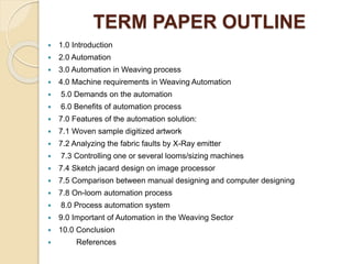 TERM PAPER OUTLINE
 1.0 Introduction
 2.0 Automation
 3.0 Automation in Weaving process
 4.0 Machine requirements in Weaving Automation
 5.0 Demands on the automation
 6.0 Benefits of automation process
 7.0 Features of the automation solution:
 7.1 Woven sample digitized artwork
 7.2 Analyzing the fabric faults by X-Ray emitter
 7.3 Controlling one or several looms/sizing machines
 7.4 Sketch jacard design on image processor
 7.5 Comparison between manual designing and computer designing
 7.8 On-loom automation process
 8.0 Process automation system
 9.0 Important of Automation in the Weaving Sector
 10.0 Conclusion
 References
 