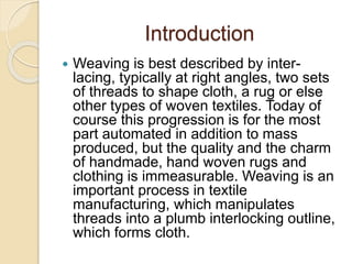 Introduction
 Weaving is best described by inter-
lacing, typically at right angles, two sets
of threads to shape cloth, a rug or else
other types of woven textiles. Today of
course this progression is for the most
part automated in addition to mass
produced, but the quality and the charm
of handmade, hand woven rugs and
clothing is immeasurable. Weaving is an
important process in textile
manufacturing, which manipulates
threads into a plumb interlocking outline,
which forms cloth.
 