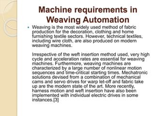 Machine requirements in
Weaving Automation
 Weaving is the most widely used method of fabric
production for the decoration, clothing and home
furnishing textile sectors. However, technical textiles,
including wire cloth, are also produced on modern
weaving machines.
Irrespective of the weft insertion method used, very high
cycle and acceleration rates are essential for weaving
machines. Furthermore, weaving machines are
characterized by a large number of nonlinear motion
sequences and time-critical starting times. Mechatronic
solutions devised from a combination of mechanical
cams and servo drives for warp let-off and fabric take
up are the modern state of the art. More recently,
harness motion and weft insertion have also been
implemented with individual electric drives in some
instances.[3]
 