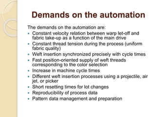 Demands on the automation
The demands on the automation are:
 Constant velocity relation between warp let-off and
fabric take-up as a function of the main drive
 Constant thread tension during the process (uniform
fabric quality)
 Weft insertion synchronized precisely with cycle times
 Fast position-oriented supply of weft threads
corresponding to the color selection
 Increase in machine cycle times
 Different weft insertion processes using a projectile, air
jet, or picker
 Short resetting times for lot changes
 Reproducibility of process data
 Pattern data management and preparation
 