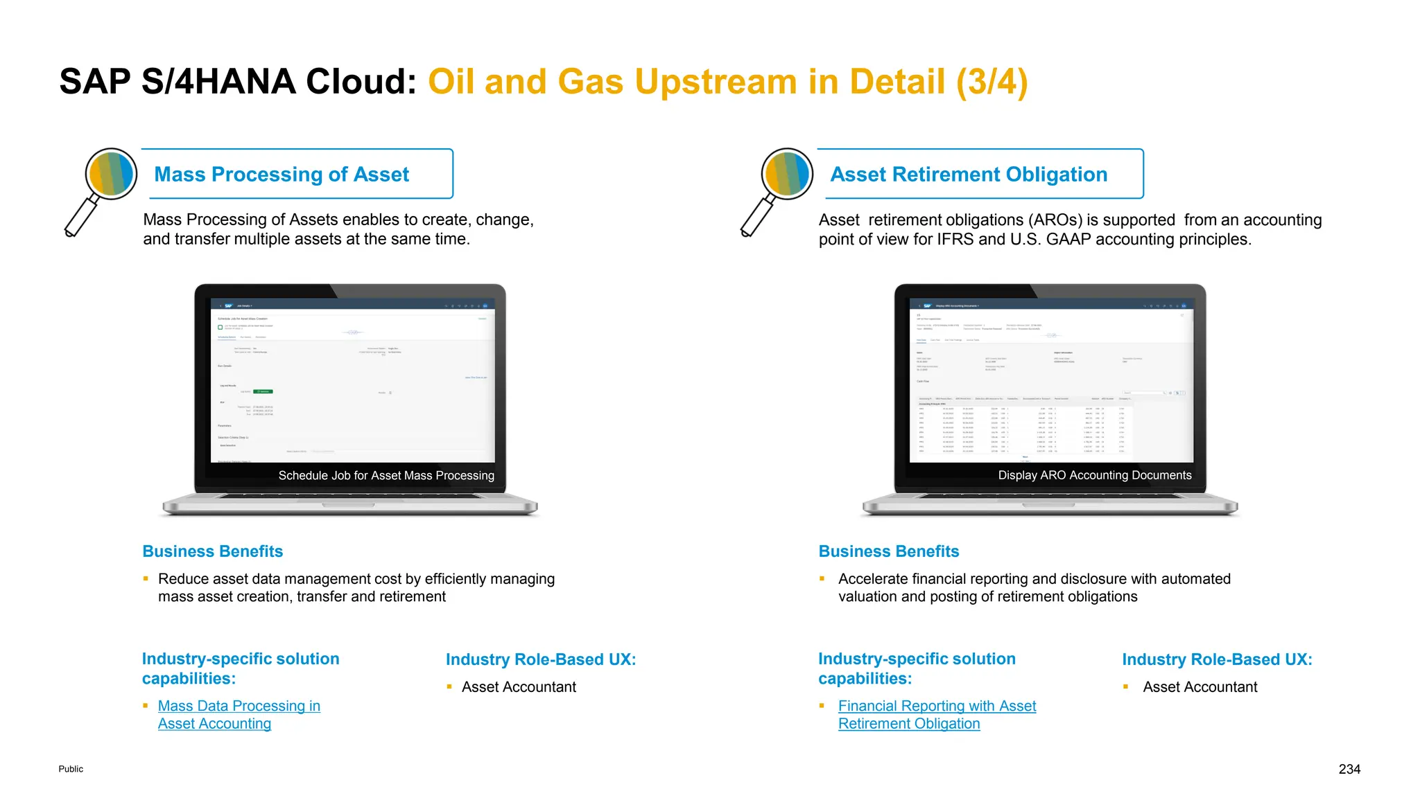 234
Public
SAP S/4HANA Cloud: Oil and Gas Upstream in Detail (3/4)
Mass Processing of Asset
Mass Processing of Assets enables to create, change,
and transfer multiple assets at the same time.
Industry-specific solution
capabilities:
 Mass Data Processing in
Asset Accounting
Industry Role-Based UX:
 Asset Accountant
Business Benefits
 Reduce asset data management cost by efficiently managing
mass asset creation, transfer and retirement
Industry-specific solution
capabilities:
 Financial Reporting with Asset
Retirement Obligation
Industry Role-Based UX:
 Asset Accountant
Asset Retirement Obligation
Business Benefits
 Accelerate financial reporting and disclosure with automated
valuation and posting of retirement obligations
Schedule Job for Asset Mass Processing Display ARO Accounting Documents
Asset retirement obligations (AROs) is supported from an accounting
point of view for IFRS and U.S. GAAP accounting principles.
 