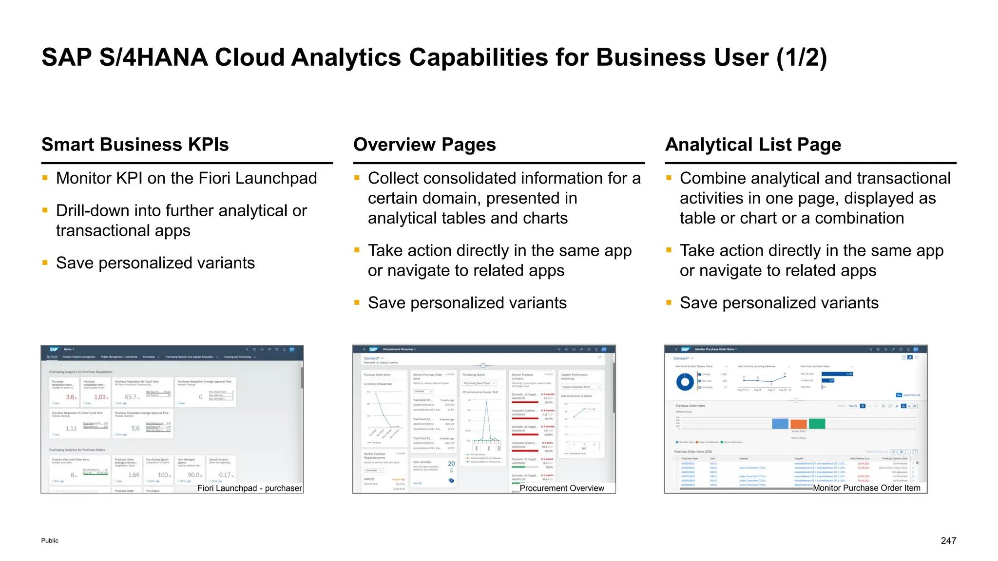 247
Public
SAP S/4HANA Cloud Analytics Capabilities for Business User (1/2)
Analytical List Page
 Combine analytical and transactional
activities in one page, displayed as
table or chart or a combination
 Take action directly in the same app
or navigate to related apps
 Save personalized variants
Smart Business KPIs
 Monitor KPI on the Fiori Launchpad
 Drill-down into further analytical or
transactional apps
 Save personalized variants
Overview Pages
 Collect consolidated information for a
certain domain, presented in
analytical tables and charts
 Take action directly in the same app
or navigate to related apps
 Save personalized variants
Fiori Launchpad - purchaser Procurement Overview Monitor Purchase Order Item
 