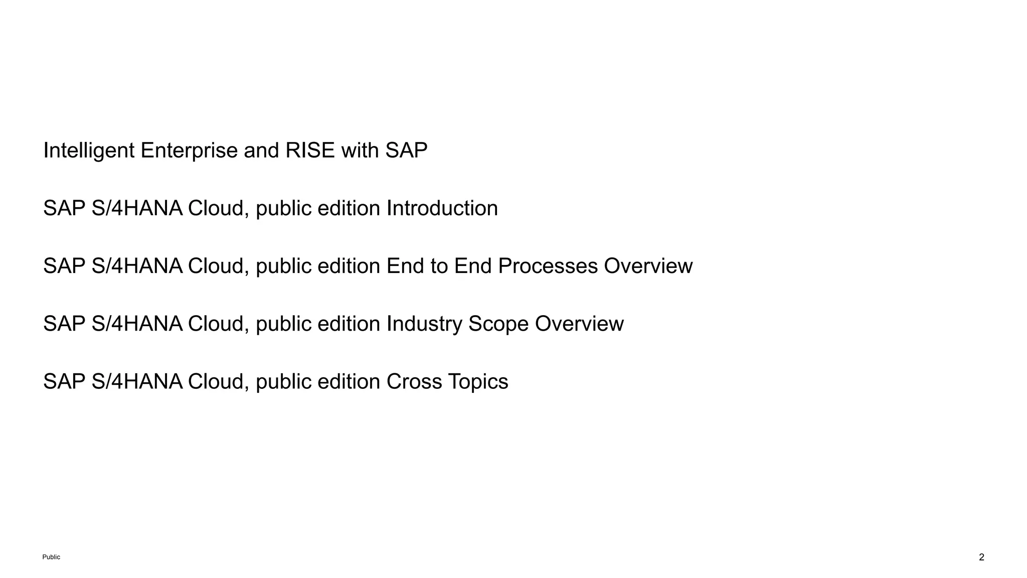 2
Public
Intelligent Enterprise and RISE with SAP
SAP S/4HANA Cloud, public edition Introduction
SAP S/4HANA Cloud, public edition End to End Processes Overview
SAP S/4HANA Cloud, public edition Industry Scope Overview
SAP S/4HANA Cloud, public edition Cross Topics
 