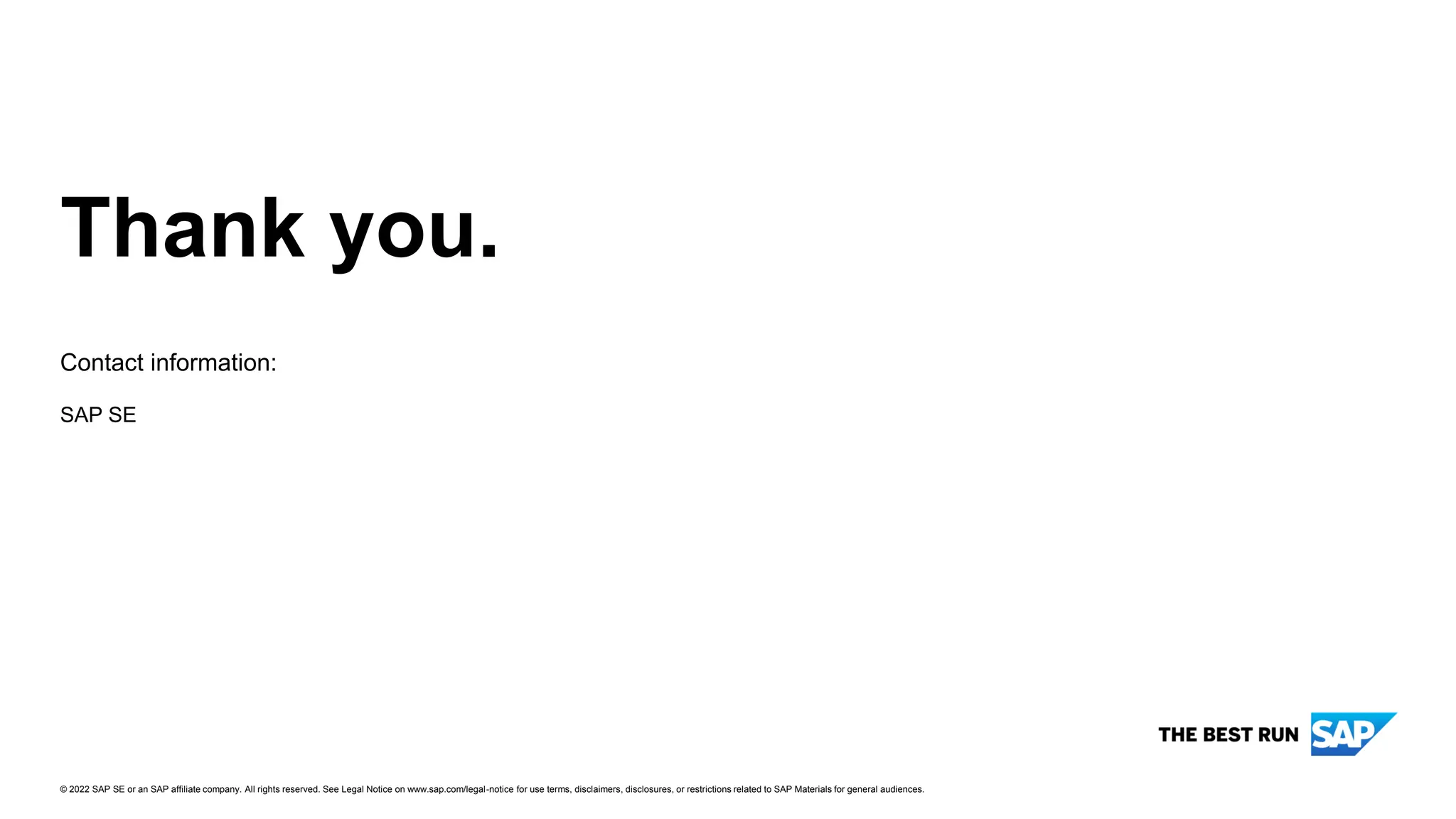 Thank you.
Contact information:
© 2022 SAP SE or an SAP affiliate company. All rights reserved. See Legal Notice on www.sap.com/legal-notice for use terms, disclaimers, disclosures, or restrictions related to SAP Materials for general audiences.
SAP SE
 