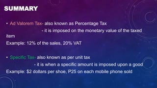 SUMMARY
• Ad Valorem Tax- also known as Percentage Tax
- it is imposed on the monetary value of the taxed
item
Example: 12% of the sales, 20% VAT
• Specific Tax- also known as per unit tax
- it is when a specific amount is imposed upon a good
Example: $2 dollars per shoe, P25 on each mobile phone sold
 