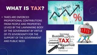 WHAT IS TAX?
• TAXES ARE ENFORCED
PROPORTIONAL CONTRIBUTIONS
FROM PEOPLE AND PROPERTIES
LEVIED BY THE LAWMAKING BODY
OF THE GOVERNMENT BY VIRTUE
OF ITS SOVEREIGNTY FOR THE
SUPPORT OF THE GOVERNMENT
AND PUBLIC NEED
 