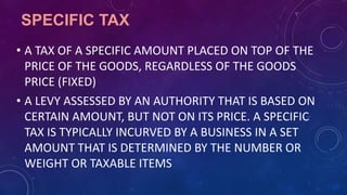 SPECIFIC TAX
• A TAX OF A SPECIFIC AMOUNT PLACED ON TOP OF THE
PRICE OF THE GOODS, REGARDLESS OF THE GOODS
PRICE (FIXED)
• A LEVY ASSESSED BY AN AUTHORITY THAT IS BASED ON
CERTAIN AMOUNT, BUT NOT ON ITS PRICE. A SPECIFIC
TAX IS TYPICALLY INCURVED BY A BUSINESS IN A SET
AMOUNT THAT IS DETERMINED BY THE NUMBER OR
WEIGHT OR TAXABLE ITEMS
 
