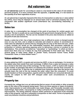 Ad valorem tax
An ad valorem tax (Latin for according to value) is a tax based on the value of real estate or
personal property. It is more common than the opposite, a specific duty, or a tax based on
the quantity of an item regardless of price.

An ad valorem tax is typically imposed at the time of a transaction (a sales tax or value-added
tax (VAT)), but it may be imposed on an annual basis (real or personal property tax) or in
connection with another significant event (inheritance tax, surrendering citizenship, or
tariffs).

Sales tax
A sales tax is a consumption tax charged at the point of purchase for certain goods and
services. The tax is usually set as a percentage by the government charging the tax. There is
usually a list of exemptions. The tax can be included in the price (tax-inclusive) or added at
the point of sale (tax-exclusive).

Ideally, a sales tax is fair, has a high compliance rate, is difficult to avoid, is charged exactly
once on any one item, and is simple to calculate and simple to collect. A conventional or
retail sales tax attempts to achieve this by charging the tax only on the final end user, unlike
a gross receipts tax levied on the intermediate business that purchases materials for
production or ordinary operating expenses prior to delivering a service or product to the
marketplace. This prevents so-called tax "cascading" or "pyramiding," in which an item is
taxed more than once as it makes its way from production to final retail sale. There are
several types of sales taxes: Seller or Vendor Taxes, Consumer Excise Taxes, Retail
Transaction Taxes, or Value-Added Taxes.[2]

Value-added tax
A value-added tax (VAT), or goods and services tax (GST), is tax on exchanges. It is levied on
the added value that results from each exchange. It differs from a sales tax because a sales
tax is levied on the total value of the exchange. For this reason, a VAT is neutral with respect
to the number of passages that there are between the producer and the final consumer. A
VAT is an indirect tax, in that the tax is collected from someone other than the person who
actually bears the cost of the tax (namely the seller rather than the consumer). To avoid
double taxation on final consumption, exports (which by definition are consumed abroad) are
usually not subject to VAT and VAT charged under such circumstances is usually
refundable.

Property tax
A property tax, millage tax is an ad valorem tax that an owner of real estate or other property
pays on the value of the property being taxed. There are three species or types of property:
Land, Improvements to Land (immovable man made things), and Personalty (movable man
made things). Real estate, real property or realty is all terms for the combination of land and
improvements. The taxing authority requires and/or performs an appraisal of the monetary
value of the property, and tax is assessed in proportion to that value. Forms of property tax
used vary between countries and jurisdictions.
 