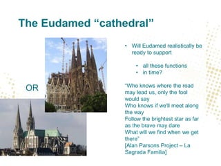 The Eudamed “cathedral”
• Will Eudamed realistically be
ready to support
• all these functions
• in time?
“Who knows where the road
may lead us, only the fool
would say
Who knows if we'll meet along
the way
Follow the brightest star as far
as the brave may dare
What will we find when we get
there”
[Alan Parsons Project – La
Sagrada Familia]
OR
 
