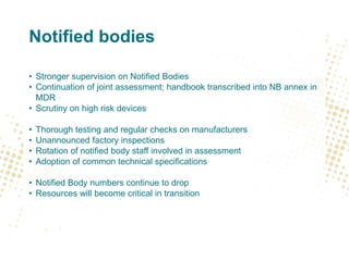 Notified bodies
• Stronger supervision on Notified Bodies
• Continuation of joint assessment; handbook transcribed into NB annex in
MDR
• Scrutiny on high risk devices
• Thorough testing and regular checks on manufacturers
• Unannounced factory inspections
• Rotation of notified body staff involved in assessment
• Adoption of common technical specifications
• Notified Body numbers continue to drop
• Resources will become critical in transition
 