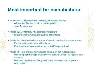 Most important for manufacturer
• Article 29-31: Requirements relating to Notified Bodies
• All Notified Bodies must be re-designated
• Joint Assessment
• Article 42: Conformity Assessment Procedure
• Unannounced Audits and testing of samples
• Article 44: Mechanism for scrutiny of certain conformity assessments
• For class III products and implants
• Peer-review of an expert panel on an European level
• Article 60: Post-market surveillance system of the manufacturer
• Periodic post-market surveillance reports for class III products and
implants
• Reviewed by Notified Body and make available to Competent
Authorities
 