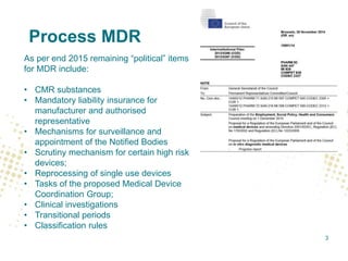 Process MDR
As per end 2015 remaining “political” items
for MDR include:
• CMR substances
• Mandatory liability insurance for
manufacturer and authorised
representative
• Mechanisms for surveillance and
appointment of the Notified Bodies
• Scrutiny mechanism for certain high risk
devices;
• Reprocessing of single use devices
• Tasks of the proposed Medical Device
Coordination Group;
• Clinical investigations
• Transitional periods
• Classification rules
3
 