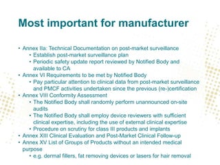 Most important for manufacturer
• Annex IIa: Technical Documentation on post-market surveillance
• Establish post-market surveillance plan
• Periodic safety update report reviewed by Notified Body and
available to CA
• Annex VI Requirements to be met by Notified Body
• Pay particular attention to clinical data from post-market surveillance
and PMCF activities undertaken since the previous (re-)certification
• Annex VIII Conformity Assessment
• The Notified Body shall randomly perform unannounced on-site
audits
• The Notified Body shall employ device reviewers with sufficient
clinical expertise, including the use of external clinical expertise
• Procedure on scrutiny for class III products and implants
• Annex XIII Clinical Evaluation and Post-Market Clinical Follow-up
• Annex XV List of Groups of Products without an intended medical
purpose
• e.g. dermal fillers, fat removing devices or lasers for hair removal
 