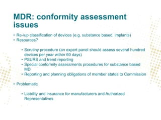 MDR: conformity assessment
issues
• Re-/up classification of devices (e.g. substance based, implants)
• Resources?
• Scrutiny procedure (an expert panel should assess several hundred
devices per year within 60 days)
• PSURS and trend reporting
• Special conformity assessments procedures for substance based
MD
• Reporting and planning obligations of member states to Commission
• Problematic
• Liability and insurance for manufacturers and Authorized
Representatives
 