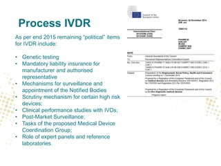 Process IVDR
As per end 2015 remaining “political” items
for IVDR include:
• Genetic testing
• Mandatory liability insurance for
manufacturer and authorised
representative
• Mechanisms for surveillance and
appointment of the Notified Bodies
• Scrutiny mechanism for certain high risk
devices;
• Clinical performance studies with IVDs;
• Post-Market Surveillance;
• Tasks of the proposed Medical Device
Coordination Group;
• Role of expert panels and reference
laboratories.
 