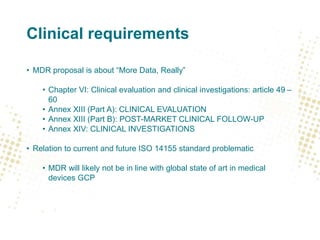 Clinical requirements
• MDR proposal is about “More Data, Really”
• Chapter VI: Clinical evaluation and clinical investigations: article 49 –
60
• Annex XIII (Part A): CLINICAL EVALUATION
• Annex XIII (Part B): POST-MARKET CLINICAL FOLLOW-UP
• Annex XIV: CLINICAL INVESTIGATIONS
• Relation to current and future ISO 14155 standard problematic
• MDR will likely not be in line with global state of art in medical
devices GCP
 