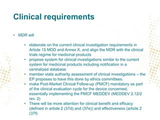Clinical requirements
• MDR will
• elaborate on the current clinical investigation requirements in
Article 15 MDD and Annex X, and align the MDR with the clinical
trials regime for medicinal products
• propose system for clinical investigations similar to the current
system for medicinal products including notification in a
centralized database
• member state authority assessment of clinical investigations – the
EP proposes to have this done by ethics committees.
• make Post-Market Clinical Follow-up (PMCF) mandatory as part
of the clinical evaluation cycle for the device concerned,
essentially implementing the PMCF MEDDEV (MEDDEV 2.12/2
rev. 2)
• There will be more attention for clinical benefit and efficacy
(defined in article 2 (37d) and (37e)) and effectiveness (article 2
(37f)
 