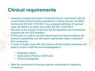 Clinical requirements
• Important concepts have been introduced that are inconsistent with the
current Good Clinical Practice standard for medical devices, the MDD
harmonized EN ISO 14155:2011 (e.g. proposed definition of ‘sponsor’
under the MDR is far wider than under EN ISO 14155:2011)
• Not clear at this moment if and how the EU legislation will reconcile the
proposal with the GCP standard
• At this point it is safe to say that requirements for clinical evidence will
increase substantially and will require significantly higher investment
from companies.
• In order to design, work with and interpret clinical studies companies will
need to invest in staff who are knowledgeable in
• Regulatory affairs,
• Good Clinical Practice (GCP) and
• Clinical investigation
• Meet the requirement of having a person responsible for regulatory
compliance
 