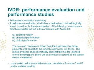 IVDR: performance evaluation and
performance studies
• Performance evaluation mandatory
• A performance evaluation shall follow a defined and methodologically
sound procedure for the demonstration of the following, in accordance
with the principles set out in this Article and with Annex XII:
(a) scientific validity;
(b) analytical performance;
(c) clinical performance.
The data and conclusions drawn from the assessment of these
elements shall constitute the clinical evidence for the device. The
clinical evidence shall scientifically demonstrate that the intended
clinical benefit(s) and safety will be achieved according to the state of
the art in medicine.
• post-market performance follow-up plan mandatory, for class C and D
yealry updates required
 