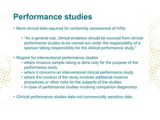 Performance studies
• More clinical data required for conformity assessment of IVDs
• “As a general rule, clinical evidence should be sourced from clinical
performance studies to be carried out under the responsibility of a
sponsor taking responsibility for the clinical performance study.”
• Regime for interventional performance studies
• where invasive sample taking is done only for the purpose of the
performance study
• where it concerns an interventional clinical performance study
• where the conduct of the study involves additional invasive
procedures or other risks for the subjects of the studies
• in case of performance studies involving companion diagnostics
• Clinical performance studies data not commercially sensitive data
 