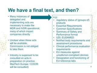We have a final text, and then?
• Many instances of
delegated and
implementing acts are
necessary to make the
MDR and IVDR operational,
many of which impact
companies directly
• Unclear when these acts
will be available;
Commission is not obliged
to take them
• Industry is supposed to be
consulted on acts in
preparation (in practice
MedTech Europe / COCIR
will be consulted)
e.g.:
• regulatory status of (groups of)
products
• Essential Requirements
• Common Specifications
• Summary of Safety and
Performance format
• UDI, EUDAMED
• Notified body requirements and
assessment procedures
• Clinical performance evaluation
requirements
• EU measures against
unsafe/non-compliant devices
• Designation and functioning of
EU reference labs
6
 
