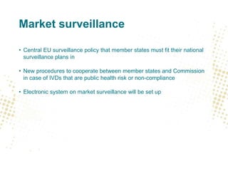 Market surveillance
• Central EU surveillance policy that member states must fit their national
surveillance plans in
• New procedures to cooperate between member states and Commission
in case of IVDs that are public health risk or non-compliance
• Electronic system on market surveillance will be set up
 