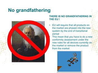 No grandfathering
THERE IS NO GRANDFATHERING IN
THE EU !
• EU will require that all products on
the market are phased into the new
system by the end of transitional
period
• This mean that you have to do a new
conformity assessment under the
new rules for all devices currently on
the market or remove the product
from the market
 