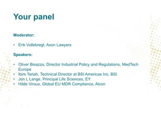 Your panel
Moderator:
• Erik Vollebregt, Axon Lawyers
Speakers:
• Oliver Bisazza, Director Industrial Policy and Regulations, MedTech
Europe
• Ibim Tariah, Technical Director at BSI Americas Inc, BSI
• Jon L Lange, Principal Life Sciences, EY
• Hilde Viroux, Global EU MDR Compliance, Alcon
 