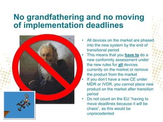No grandfathering and no moving
of implementation deadlines
• All devices on the market are phased
into the new system by the end of
transitional period
• This means that you have to do a
new conformity assessment under
the new rules for all devices
currently on the market or remove
the product from the market
• If you don’t have a new CE under
MDR or IVDR, you cannot place new
product on the market after transition
period
• Do not count on the EU “having to
move deadlines because it will be
chaos”, as this would be
unprecedented
 