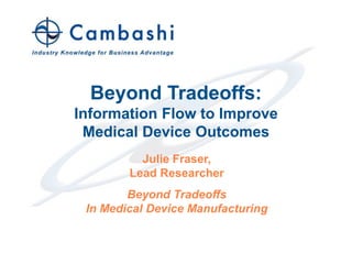 Beyond Tradeoffs:
                          Information Flow to Improve
                           Medical Device Outcomes
                                    Julie Fraser,
                                  Lead Researcher
                                  Beyond Tradeoffs
                           In Medical Device Manufacturing



© 2011 Cambashi Limited                 1             Industry Knowledge for Business Advantage
 