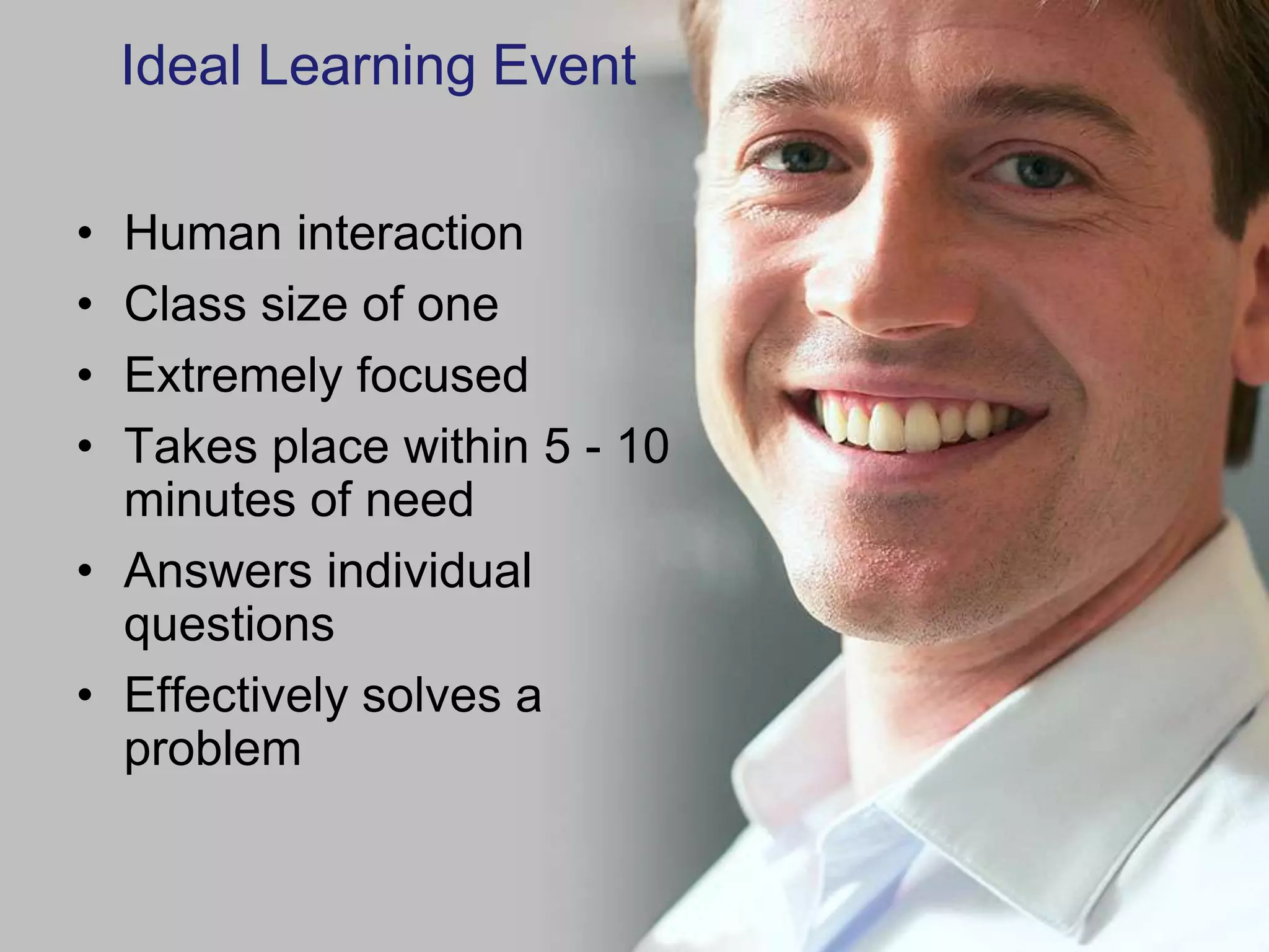 Ideal Learning Event

• Human interaction
• Class size of one
• Extremely focused
• Takes place within 5 - 10
  minutes of need
• Answers individual
  questions
• Effectively solves a
  problem
 