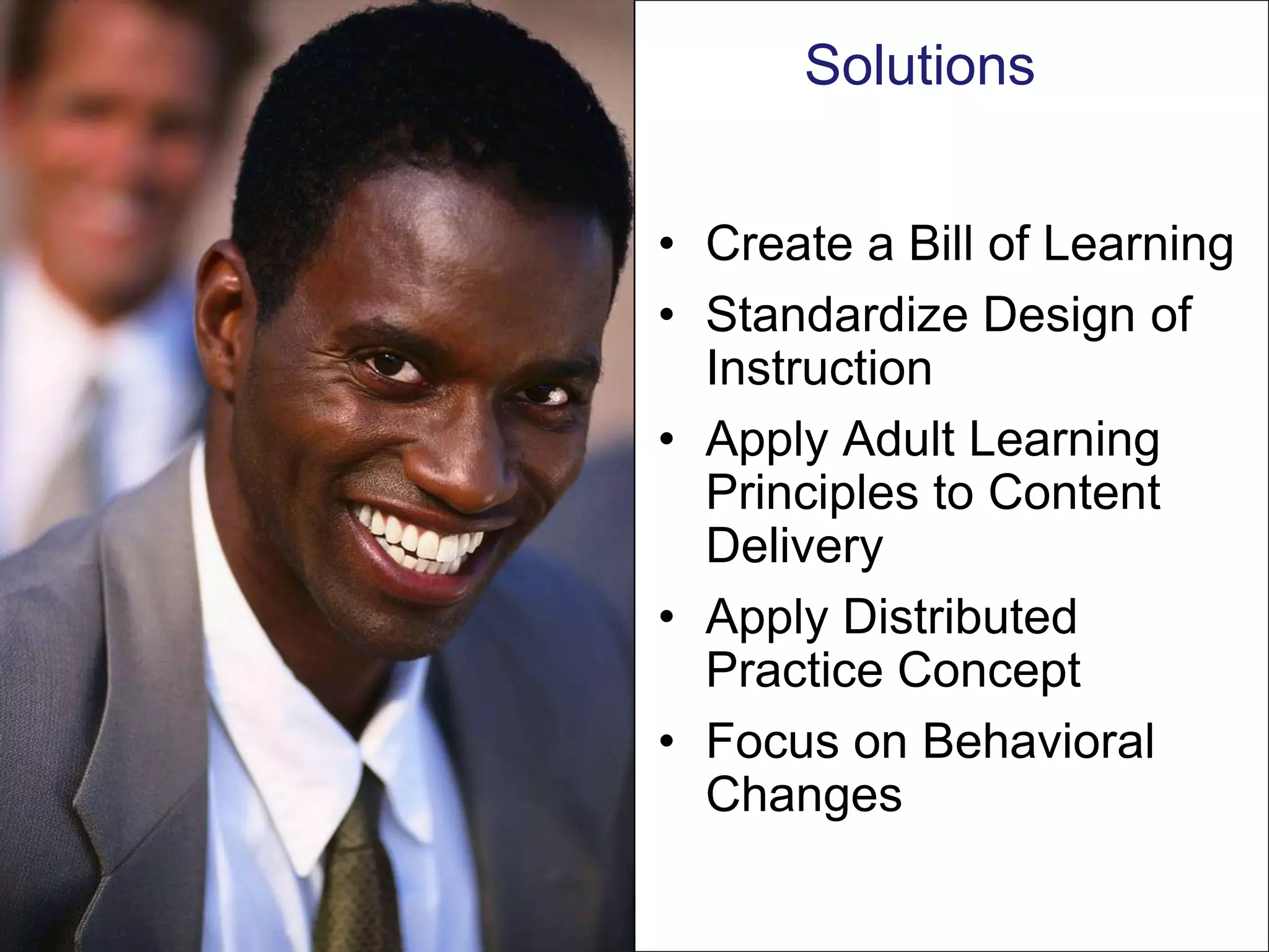 Solutions


• Create a Bill of Learning
• Standardize Design of
  Instruction
• Apply Adult Learning
  Principles to Content
  Delivery
• Apply Distributed
  Practice Concept
• Focus on Behavioral
  Changes
 