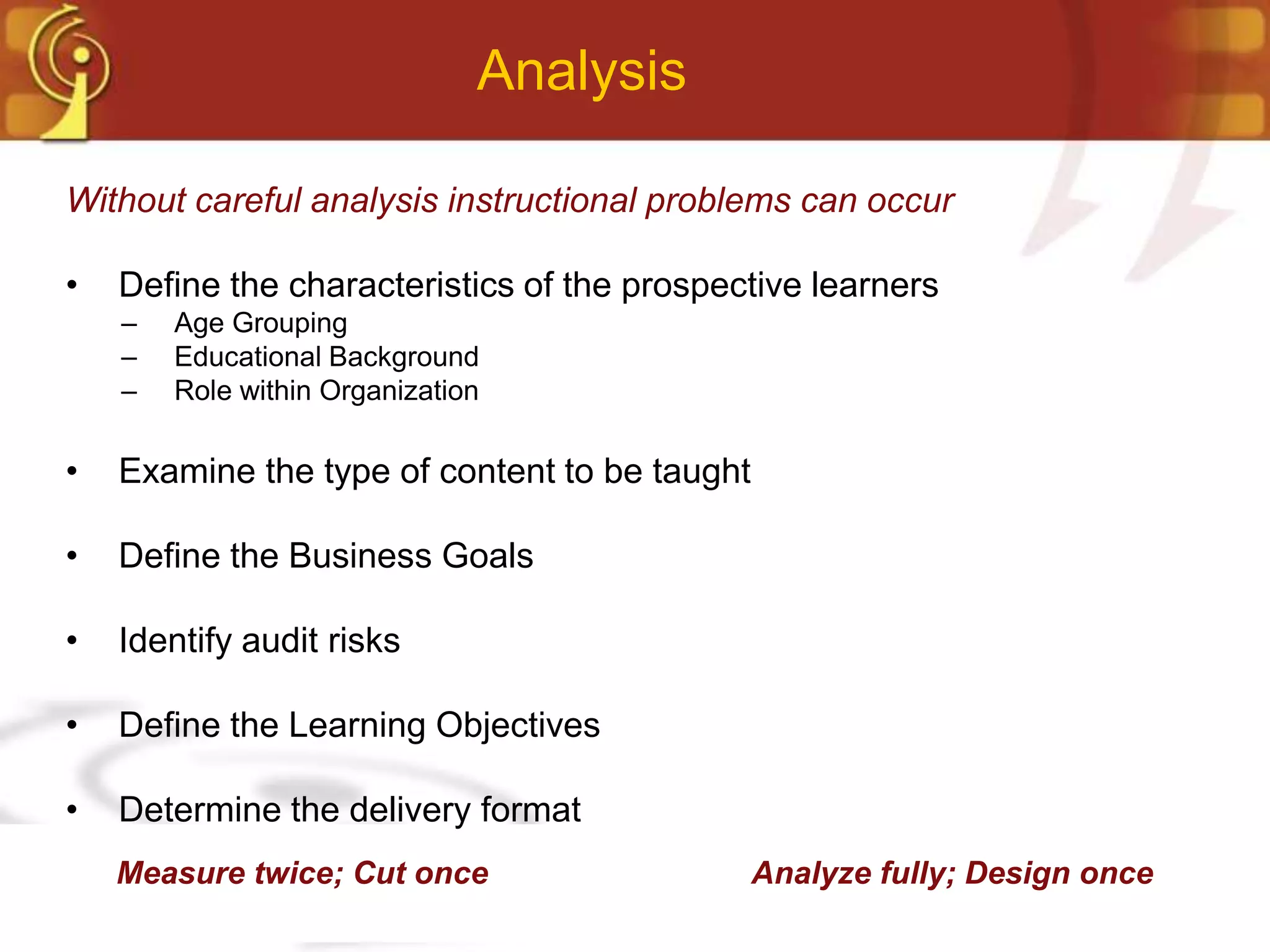 Analysis

Without careful analysis instructional problems can occur

•   Define the characteristics of the prospective learners
    –   Age Grouping
    –   Educational Background
    –   Role within Organization

•   Examine the type of content to be taught

•   Define the Business Goals

•   Identify audit risks

•   Define the Learning Objectives

•   Determine the delivery format
    Measure twice; Cut once                    Analyze fully; Design once
 