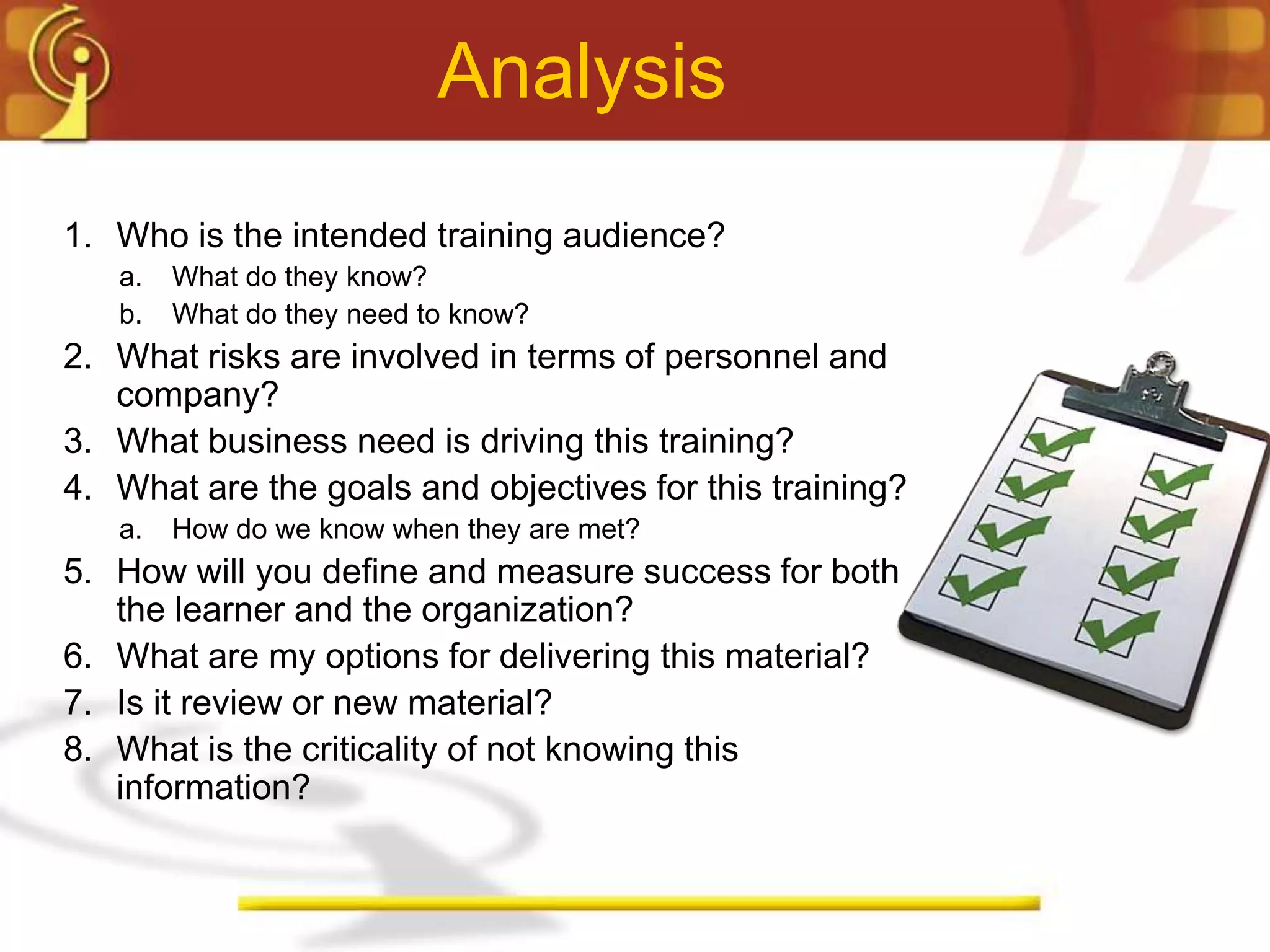 Analysis
1. Who is the intended training audience?
   a.   What do they know?
   b.   What do they need to know?
2. What risks are involved in terms of personnel and
   company?
3. What business need is driving this training?
4. What are the goals and objectives for this training?
   a.   How do we know when they are met?
5. How will you define and measure success for both
   the learner and the organization?
6. What are my options for delivering this material?
7. Is it review or new material?
8. What is the criticality of not knowing this
   information?
 