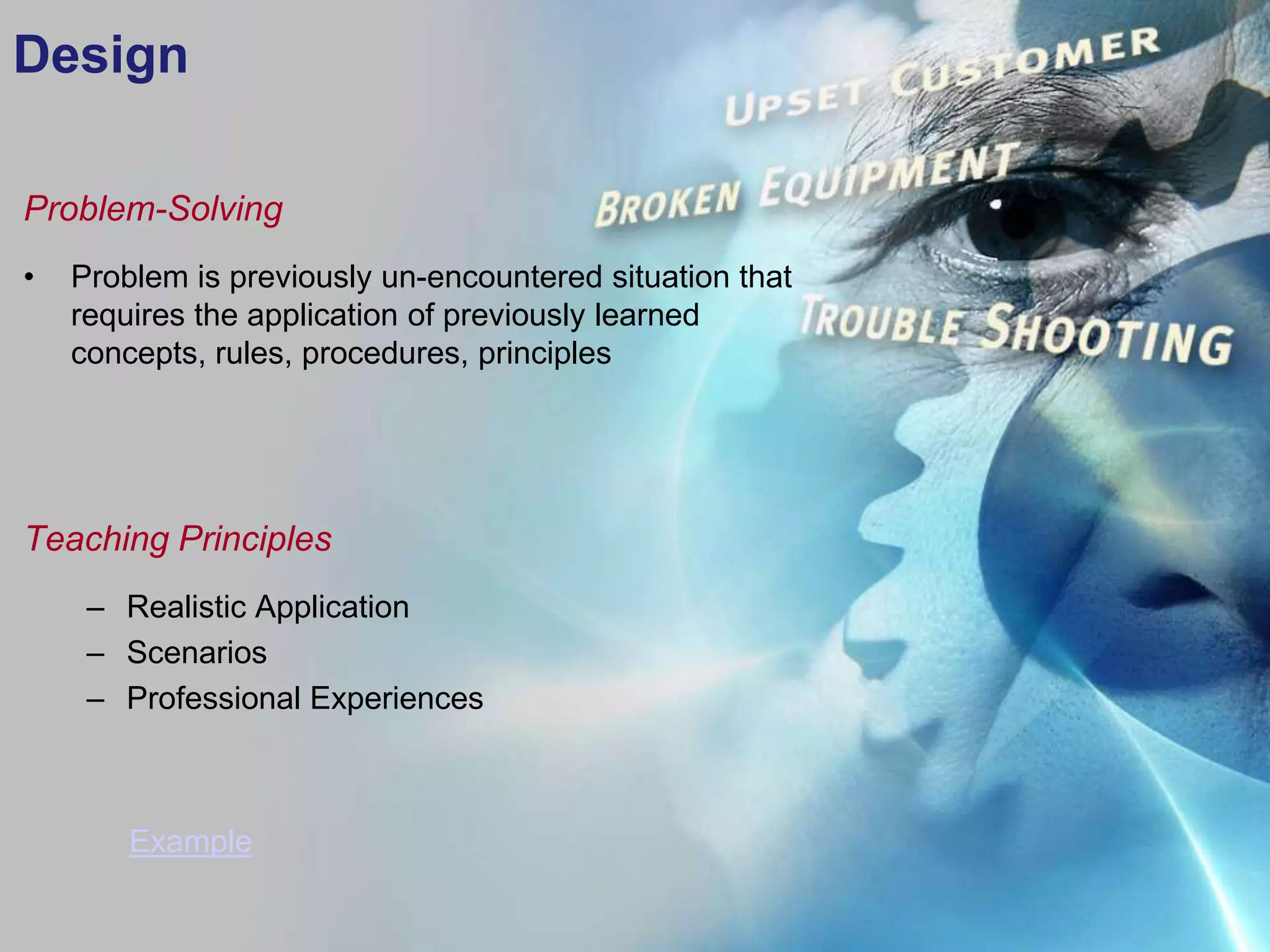 Design

Problem-Solving
•   Problem is previously un-encountered situation that
    requires the application of previously learned
    concepts, rules, procedures, principles




Teaching Principles
     – Realistic Application
     – Scenarios
     – Professional Experiences



        Example
 