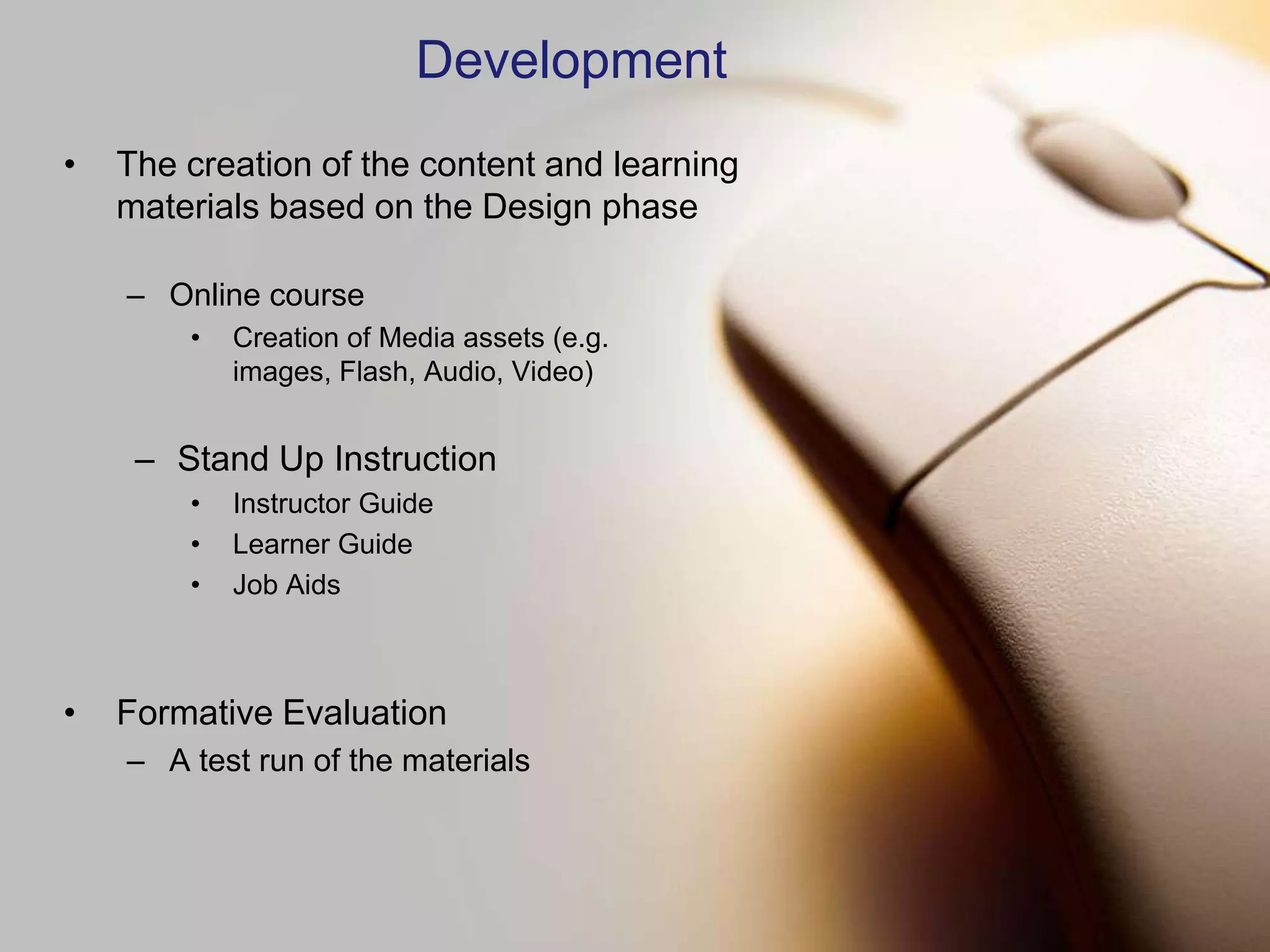 Development
•   The creation of the content and learning
    materials based on the Design phase

    – Online course
        •   Creation of Media assets (e.g.
            images, Flash, Audio, Video)


     – Stand Up Instruction
        •   Instructor Guide
        •   Learner Guide
        •   Job Aids



•   Formative Evaluation
    – A test run of the materials
 