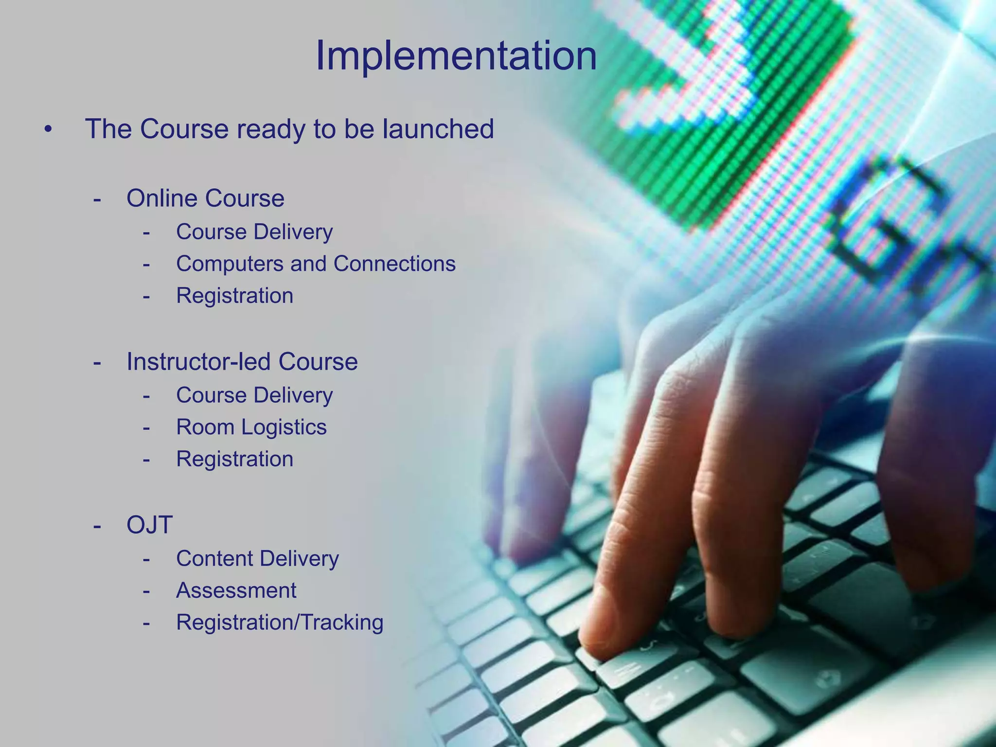 Implementation
•   The Course ready to be launched

    -   Online Course
         -    Course Delivery
         -    Computers and Connections
         -    Registration


    -   Instructor-led Course
         -    Course Delivery
         -    Room Logistics
         -    Registration


    -   OJT
         -    Content Delivery
         -    Assessment
         -    Registration/Tracking
 