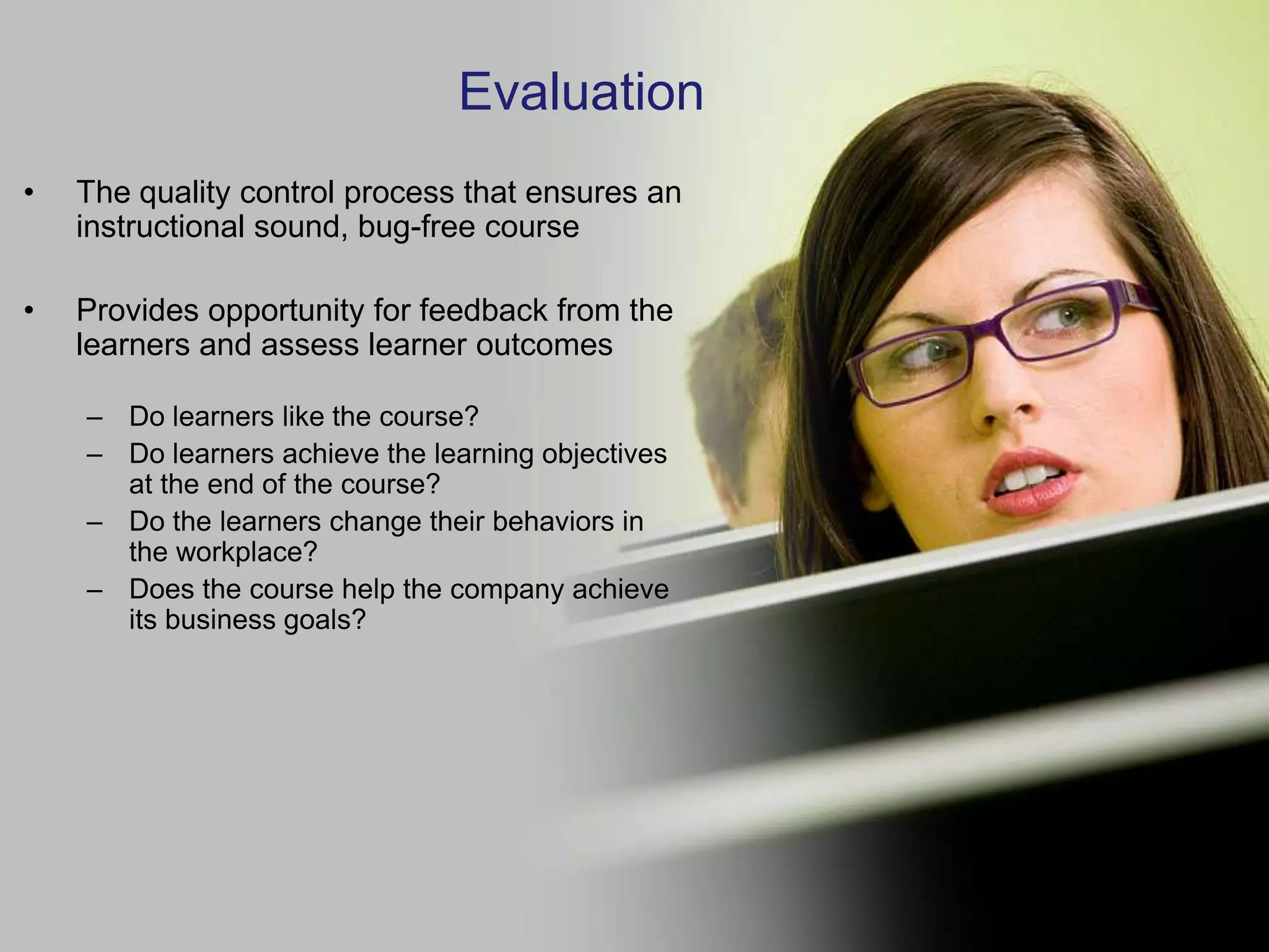 Evaluation
•   The quality control process that ensures an
    instructional sound, bug-free course

•   Provides opportunity for feedback from the
    learners and assess learner outcomes

    – Do learners like the course?
    – Do learners achieve the learning objectives
      at the end of the course?
    – Do the learners change their behaviors in
      the workplace?
    – Does the course help the company achieve
      its business goals?
 